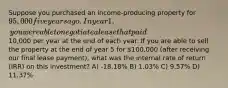 Suppose you purchased an income-producing property for 95,000 five years ago. In year 1, you were able to negotiate a lease that paid10,000 per year at the end of each year. If you are able to sell the property at the end of year 5 for 100,000 (after receiving our final lease payment), what was the internal rate of return (IRR) on this investment? A) -18.18% B) 1.03% C) 9.57% D) 11.37%