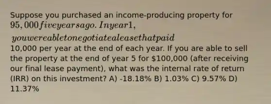 Suppose you purchased an income-producing property for 95,000 five years ago. In year 1, you were able to negotiate a lease that paid10,000 per year at the end of each year. If you are able to sell the property at the end of year 5 for 100,000 (after receiving our final lease payment), what was the internal rate of return (IRR) on this investment? A) -18.18% B) 1.03% C) 9.57% D) 11.37%