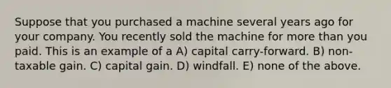 Suppose that you purchased a machine several years ago for your company. You recently sold the machine for <a href='https://www.questionai.com/knowledge/keWHlEPx42-more-than' class='anchor-knowledge'>more than</a> you paid. This is an example of a A) capital carry-forward. B) non-taxable gain. C) capital gain. D) windfall. E) none of the above.