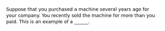 Suppose that you purchased a machine several years ago for your company. You recently sold the machine for <a href='https://www.questionai.com/knowledge/keWHlEPx42-more-than' class='anchor-knowledge'>more than</a> you paid. This is an example of a ______.