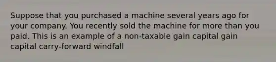 Suppose that you purchased a machine several years ago for your company. You recently sold the machine for more than you paid. This is an example of a non-taxable gain capital gain capital carry-forward windfall