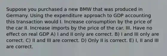 Suppose you purchased a new BMW that was produced in Germany. Using the expenditure approach to GDP accounting this transaction would I. Increase consumption by the price of the car II. Increase imports by the price of the car. III. Have no effect on real GDP A) I and II only are correct. B) I and III only are correct. C) II and III are correct. D) Only II is correct. E) I, II and III are correct.