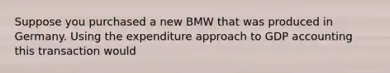 Suppose you purchased a new BMW that was produced in Germany. Using the expenditure approach to GDP accounting this transaction would