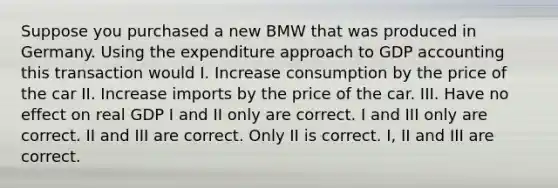 Suppose you purchased a new BMW that was produced in Germany. Using the expenditure approach to GDP accounting this transaction would I. Increase consumption by the price of the car II. Increase imports by the price of the car. III. Have no effect on real GDP I and II only are correct. I and III only are correct. II and III are correct. Only II is correct. I, II and III are correct.