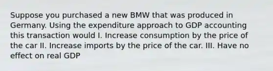 Suppose you purchased a new BMW that was produced in Germany. Using the expenditure approach to GDP accounting this transaction would I. Increase consumption by the price of the car II. Increase imports by the price of the car. III. Have no effect on real GDP