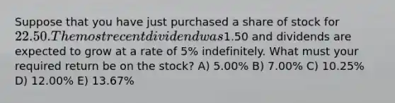 Suppose that you have just purchased a share of stock for 22.50. The most recent dividend was1.50 and dividends are expected to grow at a rate of 5% indefinitely. What must your required return be on the stock? A) 5.00% B) 7.00% C) 10.25% D) 12.00% E) 13.67%