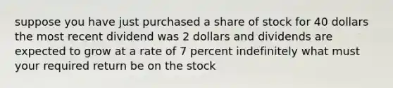 suppose you have just purchased a share of stock for 40 dollars the most recent dividend was 2 dollars and dividends are expected to grow at a rate of 7 percent indefinitely what must your required return be on the stock