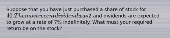 Suppose that you have just purchased a share of stock for 40. The most recent dividend was2 and dividends are expected to grow at a rate of 7% indefinitely. What must your required return be on the stock?