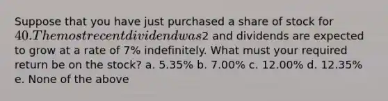 Suppose that you have just purchased a share of stock for 40. The most recent dividend was2 and dividends are expected to grow at a rate of 7% indefinitely. What must your required return be on the stock? a. 5.35% b. 7.00% c. 12.00% d. 12.35% e. None of the above