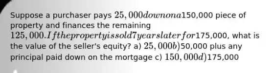 Suppose a purchaser pays 25,000 down on a150,000 piece of property and finances the remaining 125,000. If the property is sold 7 years later for175,000, what is the value of the seller's equity? a) 25,000 b)50,000 plus any principal paid down on the mortgage c) 150,000 d)175,000