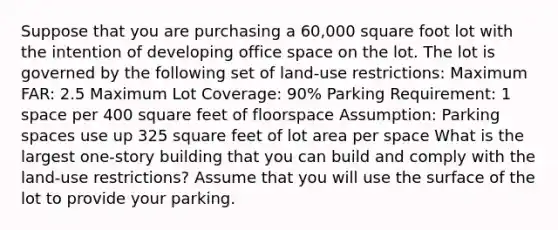 Suppose that you are purchasing a 60,000 square foot lot with the intention of developing office space on the lot. The lot is governed by the following set of land-use restrictions: Maximum FAR: 2.5 Maximum Lot Coverage: 90% Parking Requirement: 1 space per 400 square feet of floorspace Assumption: Parking spaces use up 325 square feet of lot area per space What is the largest one-story building that you can build and comply with the land-use restrictions? Assume that you will use the surface of the lot to provide your parking.