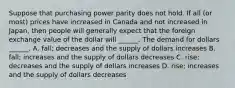 Suppose that purchasing power parity does not hold. If all​ (or most) prices have increased in Canada and not increased in​ Japan, then people will generally expect that the foreign exchange value of the dollar will​ ______. The demand for dollars​ ______. A. ​fall; decreases and the supply of dollars increases B. ​fall; increases and the supply of dollars decreases C. ​rise; decreases and the supply of dollars increases D. ​rise; increases and the supply of dollars decreases