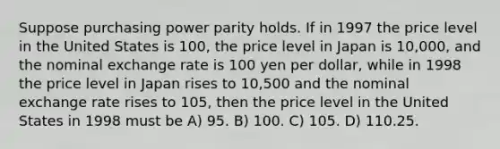 Suppose purchasing power parity holds. If in 1997 the price level in the United States is 100, the price level in Japan is 10,000, and the nominal exchange rate is 100 yen per dollar, while in 1998 the price level in Japan rises to 10,500 and the nominal exchange rate rises to 105, then the price level in the United States in 1998 must be A) 95. B) 100. C) 105. D) 110.25.