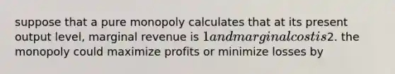 suppose that a pure monopoly calculates that at its present output level, marginal revenue is 1 and marginal cost is2. the monopoly could maximize profits or minimize losses by