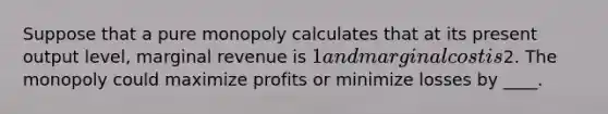 Suppose that a pure monopoly calculates that at its present output level, marginal revenue is 1 and marginal cost is2. The monopoly could maximize profits or minimize losses by ____.