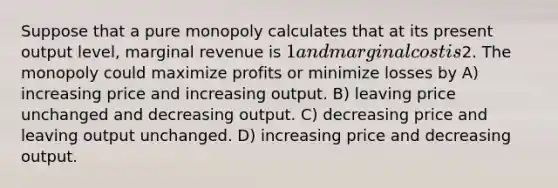 Suppose that a pure monopoly calculates that at its present output level, marginal revenue is 1 and marginal cost is2. The monopoly could maximize profits or minimize losses by A) increasing price and increasing output. B) leaving price unchanged and decreasing output. C) decreasing price and leaving output unchanged. D) increasing price and decreasing output.