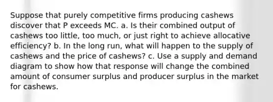 Suppose that purely competitive firms producing cashews discover that P exceeds MC. a. Is their combined output of cashews too little, too much, or just right to achieve allocative efficiency? b. In the long run, what will happen to the supply of cashews and the price of cashews? c. Use a supply and demand diagram to show how that response will change the combined amount of consumer surplus and producer surplus in the market for cashews.