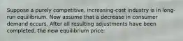 Suppose a purely competitive, increasing-cost industry is in long-run equilibrium. Now assume that a decrease in consumer demand occurs. After all resulting adjustments have been completed, the new equilibrium price: