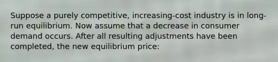 Suppose a purely competitive, increasing-cost industry is in long-run equilibrium. Now assume that a decrease in consumer demand occurs. After all resulting adjustments have been completed, the new equilibrium price: