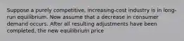 Suppose a purely competitive, increasing-cost industry is in long-run equilibrium. Now assume that a decrease in consumer demand occurs. After all resulting adjustments have been completed, the new equilibrium price