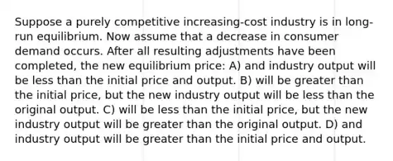 Suppose a purely competitive increasing-cost industry is in long-run equilibrium. Now assume that a decrease in consumer demand occurs. After all resulting adjustments have been completed, the new equilibrium price: A) and industry output will be less than the initial price and output. B) will be greater than the initial price, but the new industry output will be less than the original output. C) will be less than the initial price, but the new industry output will be greater than the original output. D) and industry output will be greater than the initial price and output.