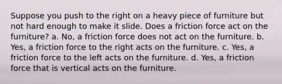 Suppose you push to the right on a heavy piece of furniture but not hard enough to make it slide. Does a friction force act on the furniture? a. No, a friction force does not act on the furniture. b. Yes, a friction force to the right acts on the furniture. c. Yes, a friction force to the left acts on the furniture. d. Yes, a friction force that is vertical acts on the furniture.