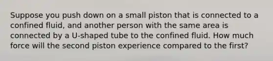 Suppose you push down on a small piston that is connected to a confined fluid, and another person with the same area is connected by a U-shaped tube to the confined fluid. How much force will the second piston experience compared to the first?