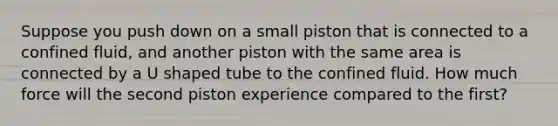 Suppose you push down on a small piston that is connected to a confined fluid, and another piston with the same area is connected by a U shaped tube to the confined fluid. How much force will the second piston experience compared to the first?