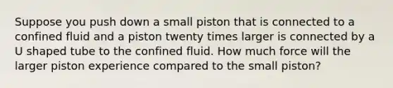 Suppose you push down a small piston that is connected to a confined fluid and a piston twenty times larger is connected by a U shaped tube to the confined fluid. How much force will the larger piston experience compared to the small piston?