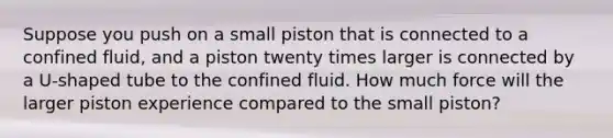 Suppose you push on a small piston that is connected to a confined fluid, and a piston twenty times larger is connected by a U-shaped tube to the confined fluid. How much force will the larger piston experience compared to the small piston?