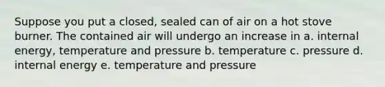 Suppose you put a closed, sealed can of air on a hot stove burner. The contained air will undergo an increase in a. internal energy, temperature and pressure b. temperature c. pressure d. internal energy e. temperature and pressure