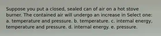 Suppose you put a closed, sealed can of air on a hot stove burner. The contained air will undergo an increase in Select one: a. temperature and pressure. b. temperature. c. internal energy, temperature and pressure. d. internal energy. e. pressure.