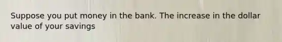 Suppose you put money in the bank. The increase in the dollar value of your savings