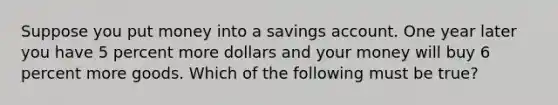 Suppose you put money into a savings account. One year later you have 5 percent more dollars and your money will buy 6 percent more goods. Which of the following must be true?