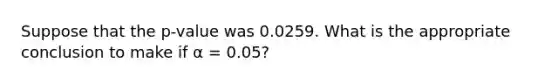 Suppose that the p-value was 0.0259. What is the appropriate conclusion to make if α = 0.05?