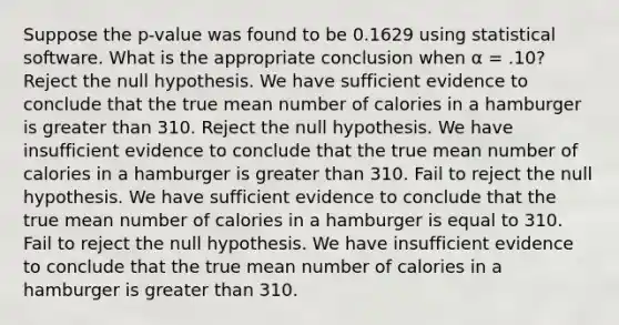 Suppose the p-value was found to be 0.1629 using statistical software. What is the appropriate conclusion when α = .10? Reject the null hypothesis. We have sufficient evidence to conclude that the true mean number of calories in a hamburger is <a href='https://www.questionai.com/knowledge/ktgHnBD4o3-greater-than' class='anchor-knowledge'>greater than</a> 310. Reject the null hypothesis. We have insufficient evidence to conclude that the true mean number of calories in a hamburger is greater than 310. Fail to reject the null hypothesis. We have sufficient evidence to conclude that the true mean number of calories in a hamburger is equal to 310. Fail to reject the null hypothesis. We have insufficient evidence to conclude that the true mean number of calories in a hamburger is greater than 310.