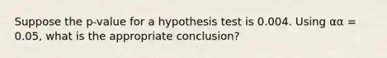 Suppose the p-value for a hypothesis test is 0.004. Using αα = 0.05, what is the appropriate conclusion?