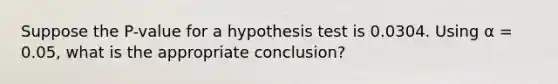 Suppose the P-value for a hypothesis test is 0.0304. Using α = 0.05, what is the appropriate conclusion?