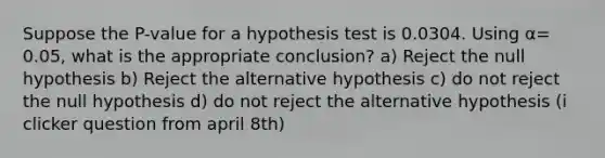 Suppose the P-value for a hypothesis test is 0.0304. Using α= 0.05, what is the appropriate conclusion? a) Reject the null hypothesis b) Reject the alternative hypothesis c) do not reject the null hypothesis d) do not reject the alternative hypothesis (i clicker question from april 8th)