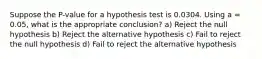 Suppose the P-value for a hypothesis test is 0.0304. Using a = 0.05, what is the appropriate conclusion? a) Reject the null hypothesis b) Reject the alternative hypothesis c) Fail to reject the null hypothesis d) Fail to reject the alternative hypothesis