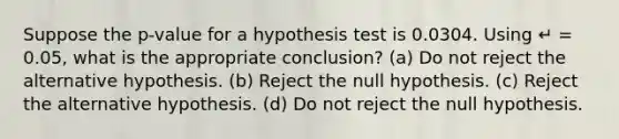 Suppose the p-value for a hypothesis test is 0.0304. Using ↵ = 0.05, what is the appropriate conclusion? (a) Do not reject the alternative hypothesis. (b) Reject the null hypothesis. (c) Reject the alternative hypothesis. (d) Do not reject the null hypothesis.