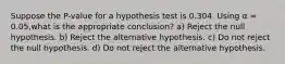 Suppose the P-value for a hypothesis test is 0.304. Using α = 0.05,what is the appropriate conclusion? a) Reject the null hypothesis. b) Reject the alternative hypothesis. c) Do not reject the null hypothesis. d) Do not reject the alternative hypothesis.