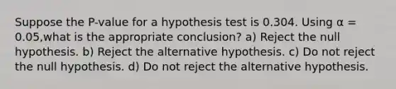 Suppose the P-value for a hypothesis test is 0.304. Using α = 0.05,what is the appropriate conclusion? a) Reject the null hypothesis. b) Reject the alternative hypothesis. c) Do not reject the null hypothesis. d) Do not reject the alternative hypothesis.