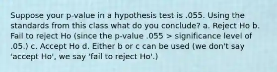 Suppose your p-value in a hypothesis test is .055. Using the standards from this class what do you conclude? a. Reject Ho b. Fail to reject Ho (since the p-value .055 > significance level of .05.) c. Accept Ho d. Either b or c can be used (we don't say 'accept Ho', we say 'fail to reject Ho'.)