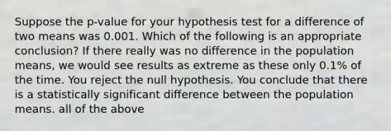 Suppose the p-value for your hypothesis test for a difference of two means was 0.001. Which of the following is an appropriate conclusion? If there really was no difference in the population means, we would see results as extreme as these only 0.1% of the time. You reject the null hypothesis. You conclude that there is a statistically significant difference between the population means. all of the above