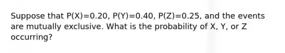 Suppose that P(X)=0.20, P(Y)=0.40, P(Z)=0.25, and the events are mutually exclusive. What is the probability of X, Y, or Z occurring?