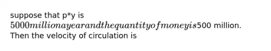 suppose that p*y is 5000 million a year and the quantity of money is500 million. Then the velocity of circulation is