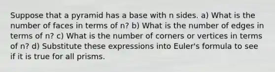 Suppose that a pyramid has a base with n sides. a) What is the number of faces in terms of n? b) What is the number of edges in terms of n? c) What is the number of corners or vertices in terms of n? d) Substitute these expressions into <a href='https://www.questionai.com/knowledge/kqh96hHp22-eulers-formula' class='anchor-knowledge'>euler's formula</a> to see if it is true for all prisms.