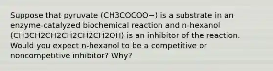 Suppose that pyruvate (CH3COCOO−) is a substrate in an enzyme-catalyzed biochemical reaction and n-hexanol (CH3CH2CH2CH2CH2CH2OH) is an inhibitor of the reaction. Would you expect n-hexanol to be a competitive or noncompetitive inhibitor? Why?