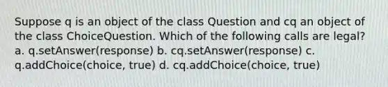 Suppose q is an object of the class Question and cq an object of the class ChoiceQuestion. Which of the following calls are legal? a. q.setAnswer(response) b. cq.setAnswer(response) c. q.addChoice(choice, true) d. cq.addChoice(choice, true)